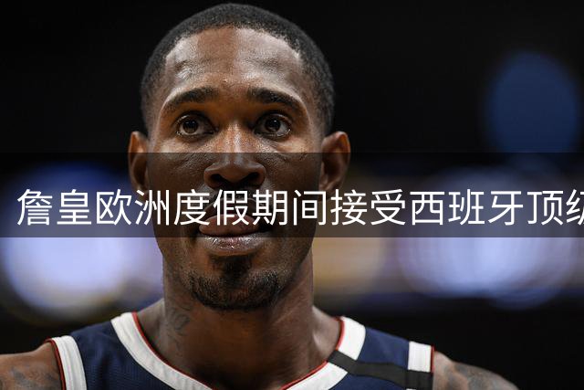 詹皇欧洲度假期间接受西班牙顶级康复中心理疗服务